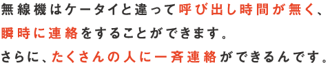 無線機はケータイと違って呼び出し時間が無く、瞬時に連絡をすることができます。