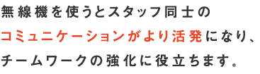 無線機を使うとスタッフ同士のコミュニケーションがより活発になり、チームワークの強化に役立ちます