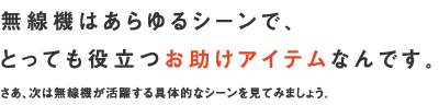 無線機はあらゆるシーンで、とっても役立つお助けアイテムなんです。